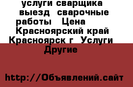 услуги сварщика, выезд, сварочные работы › Цена ­ 900 - Красноярский край, Красноярск г. Услуги » Другие   